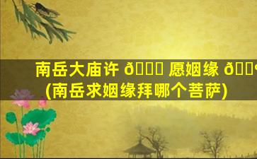 南岳大庙许 🍀 愿姻缘 🌺 (南岳求姻缘拜哪个菩萨)